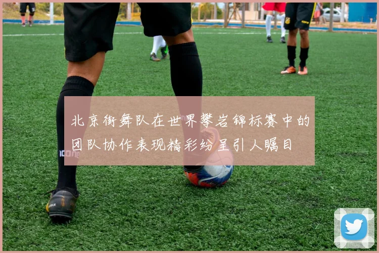 北京街舞队在世界攀岩锦标赛中的团队协作表现精彩纷呈引人瞩目