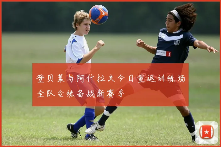 登贝莱与阿什拉夫今日重返训练场全队合练备战新赛季