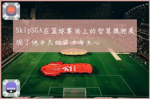 SkipSGA在篮球赛场上的智慧操控展现了他非凡的实力与决心