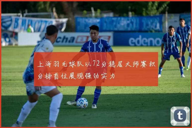 上海羽毛球队以72分稳居大师赛积分榜首位展现强劲实力