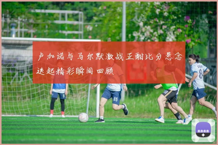 卢加诺与马尔默激战正酣比分悬念迭起精彩瞬间回顾