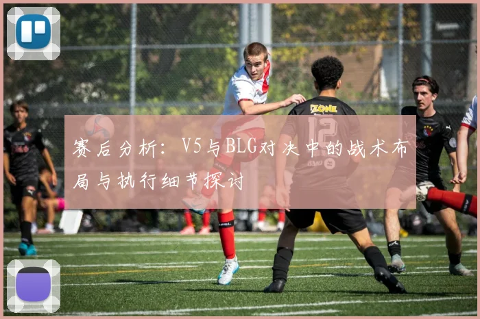 赛后分析：V5与BLG对决中的战术布局与执行细节探讨