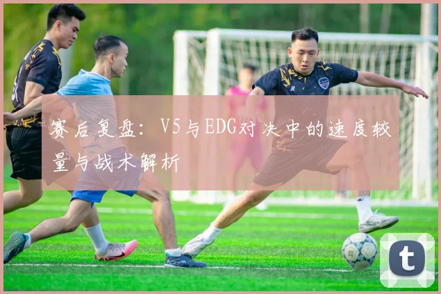 赛后复盘：V5与EDG对决中的速度较量与战术解析
